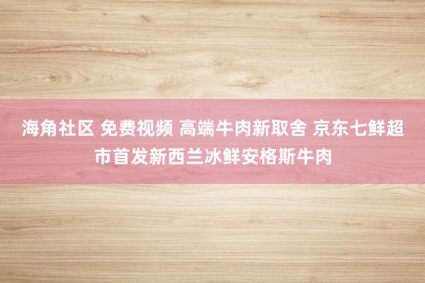 海角社区 免费视频 高端牛肉新取舍 京东七鲜超市首发新西兰冰鲜安格斯牛肉