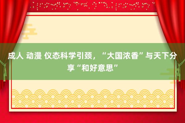 成人 动漫 仪态科学引颈，“大国浓香”与天下分享“和好意思”