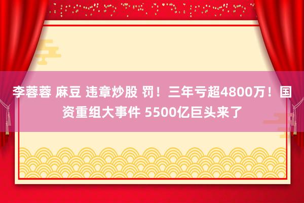 李蓉蓉 麻豆 违章炒股 罚！三年亏超4800万！国资重组大事件 5500亿巨头来了