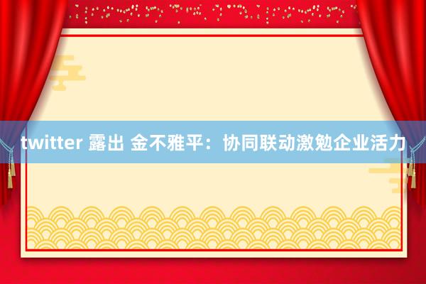 twitter 露出 金不雅平：协同联动激勉企业活力
