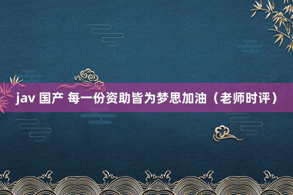 jav 国产 每一份资助皆为梦思加油（老师时评）