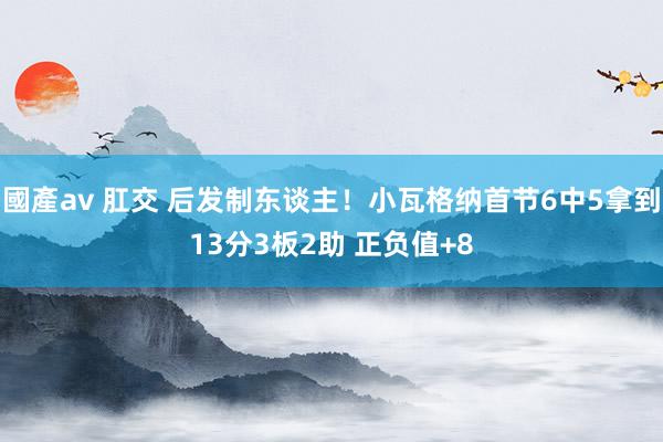 國產av 肛交 后发制东谈主！小瓦格纳首节6中5拿到13分3板2助 正负值+8