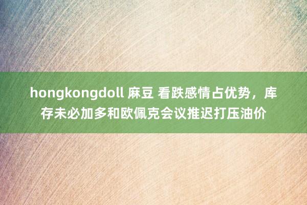 hongkongdoll 麻豆 看跌感情占优势，库存未必加多和欧佩克会议推迟打压油价