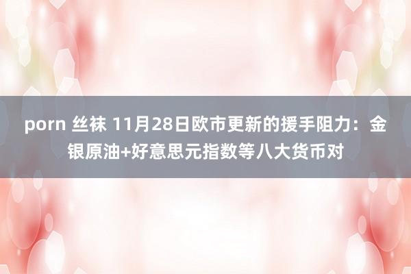 porn 丝袜 11月28日欧市更新的援手阻力：金银原油+好意思元指数等八大货币对