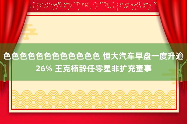 色色色色色色色色色色色色 恒大汽车早盘一度升逾26% 王克楠辞任零星非扩充董事