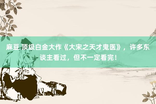 麻豆 顶级白金大作《大宋之天才鬼医》，许多东谈主看过，但不一定看完！