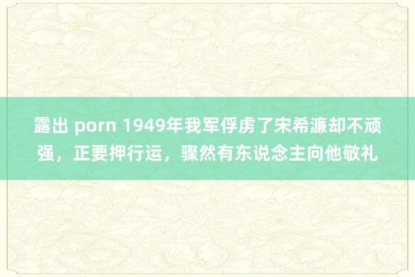露出 porn 1949年我军俘虏了宋希濂却不顽强，正要押行运，骤然有东说念主向他敬礼