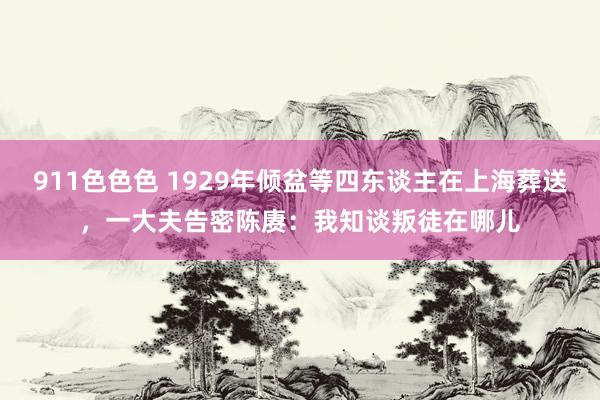 911色色色 1929年倾盆等四东谈主在上海葬送，一大夫告密陈赓：我知谈叛徒在哪儿