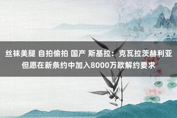 丝袜美腿 自拍偷拍 国产 斯基拉：克瓦拉茨赫利亚但愿在新条约中加入8000万欧解约要求