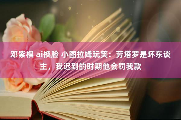 邓紫棋 ai换脸 小图拉姆玩笑：劳塔罗是坏东谈主，我迟到的时期他会罚我款