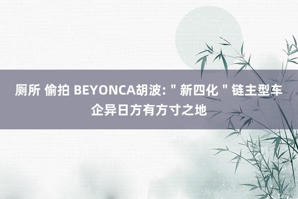 厕所 偷拍 BEYONCA胡波:＂新四化＂链主型车企异日方有方寸之地