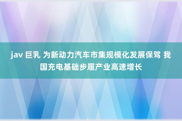 jav 巨乳 为新动力汽车市集规模化发展保驾 我国充电基础步履产业高速增长