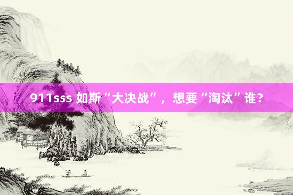 911sss 如斯“大决战”，想要“淘汰”谁？