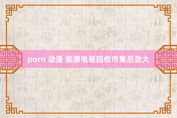 porn 动漫 能源电板回收市集后劲大