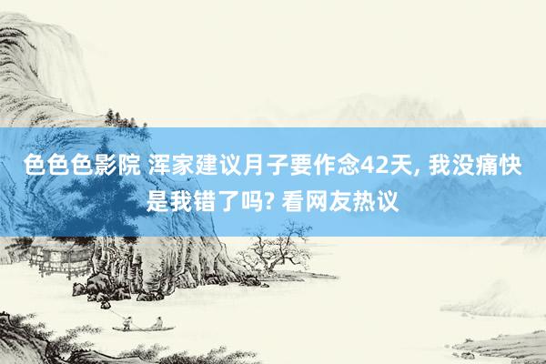 色色色影院 浑家建议月子要作念42天， 我没痛快是我错了吗? 看网友热议