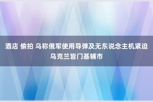 酒店 偷拍 乌称俄军使用导弹及无东说念主机紧迫乌克兰皆门基辅市