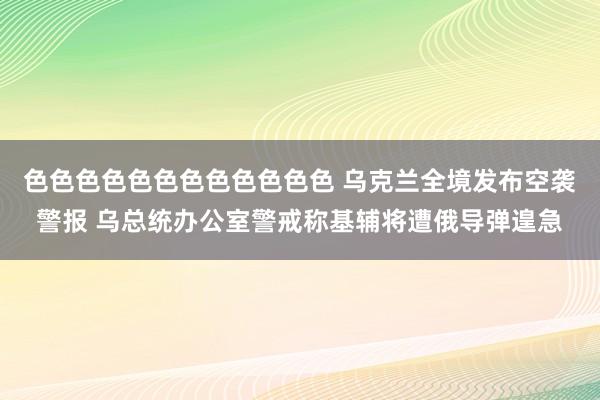 色色色色色色色色色色色色 乌克兰全境发布空袭警报 乌总统办公室警戒称基辅将遭俄导弹遑急