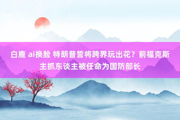 白鹿 ai换脸 特朗普誓将跨界玩出花？前福克斯主抓东谈主被任命为国防部长
