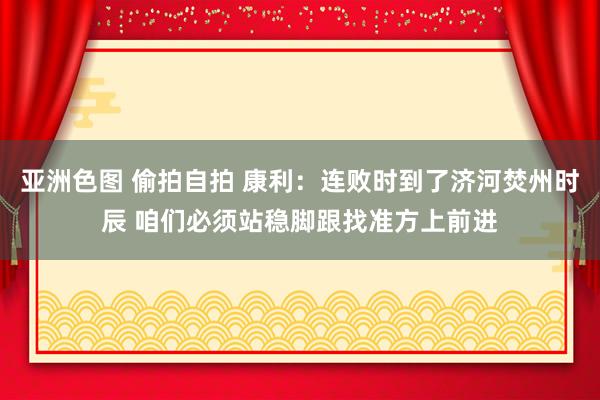 亚洲色图 偷拍自拍 康利:连败时到了济河焚州时辰 咱们必须站稳脚跟找准方上前进