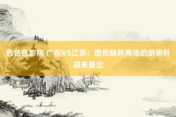 色色色影院 广东VS江苏：因伤缺阵两场的胡明轩迎来复出