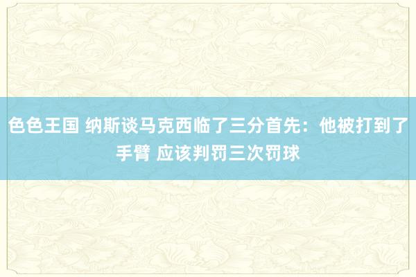 色色王国 纳斯谈马克西临了三分首先：他被打到了手臂 应该判罚三次罚球