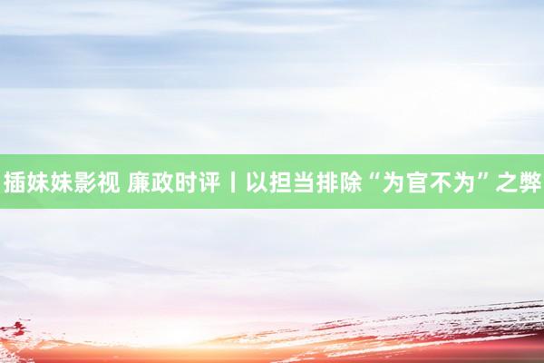 插妹妹影视 廉政时评丨以担当排除“为官不为”之弊