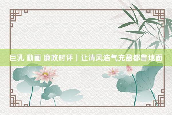 巨乳 動画 廉政时评丨让清风浩气充盈都鲁地面