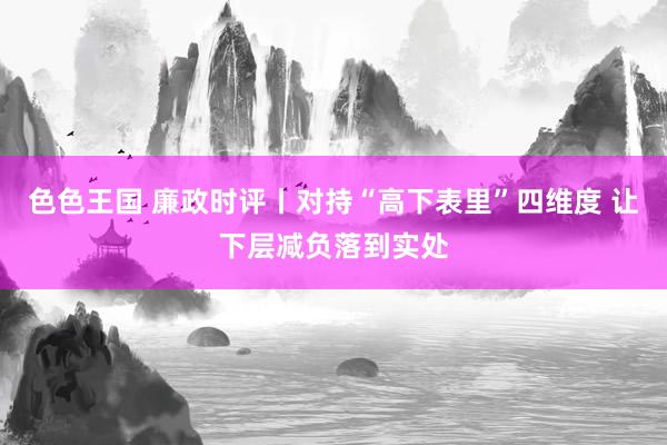 色色王国 廉政时评丨对持“高下表里”四维度 让下层减负落到实处