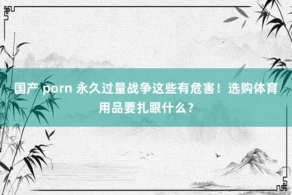 国产 porn 永久过量战争这些有危害！选购体育用品要扎眼什么？
