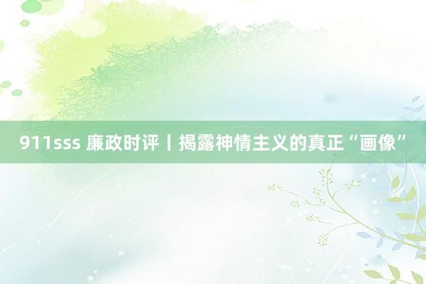 911sss 廉政时评丨揭露神情主义的真正“画像”