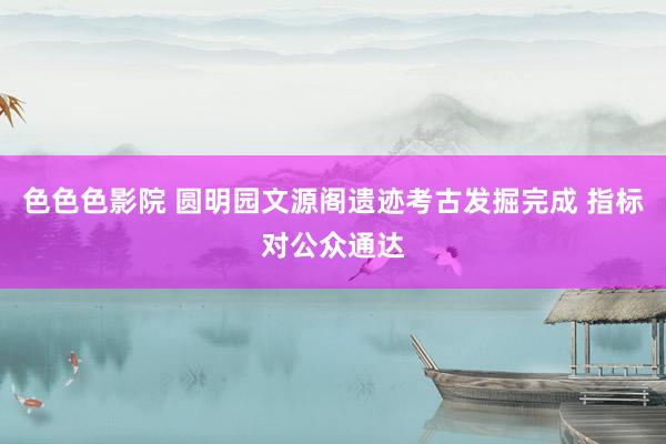色色色影院 圆明园文源阁遗迹考古发掘完成 指标对公众通达