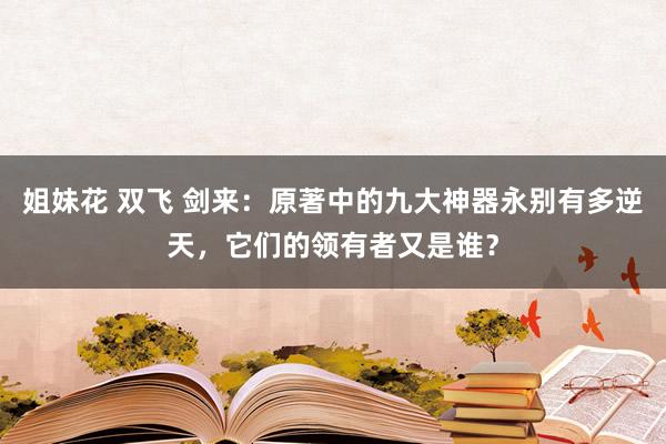 姐妹花 双飞 剑来：原著中的九大神器永别有多逆天，它们的领有者又是谁？
