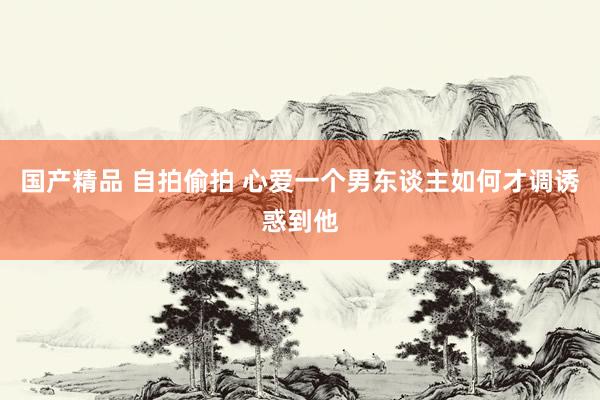 国产精品 自拍偷拍 心爱一个男东谈主如何才调诱惑到他