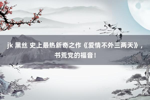 jk 黑丝 史上最热新奇之作《爱情不外三两天》，书荒党的福音！
