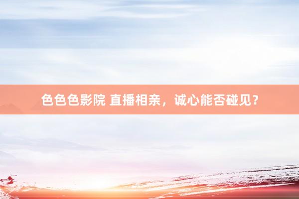 色色色影院 直播相亲，诚心能否碰见？