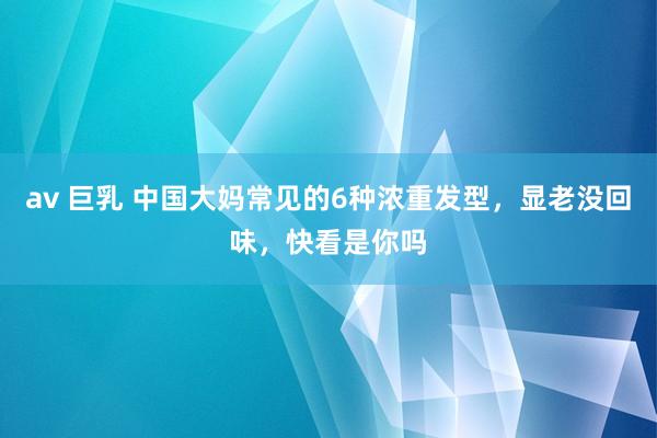 av 巨乳 中国大妈常见的6种浓重发型，显老没回味，快看是你吗