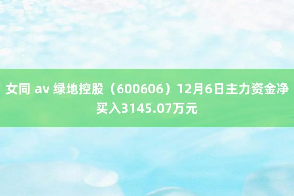 女同 av 绿地控股（600606）12月6日主力资金净买入3145.07万元