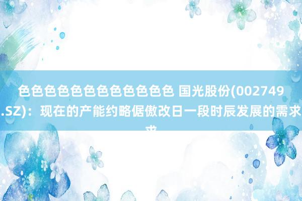 色色色色色色色色色色色色 国光股份(002749.SZ)：现在的产能约略倨傲改日一段时辰发展的需求