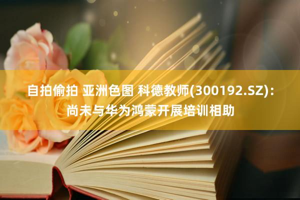 自拍偷拍 亚洲色图 科德教师(300192.SZ)：尚未与华为鸿蒙开展培训相助