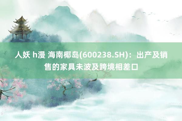 人妖 h漫 海南椰岛(600238.SH)：出产及销售的家具未波及跨境相差口