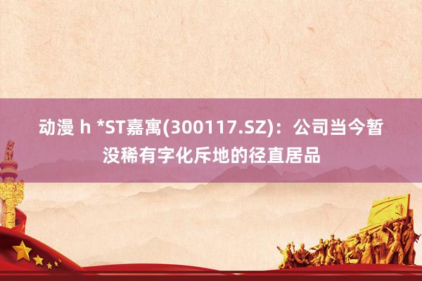 动漫 h *ST嘉寓(300117.SZ):公司当今暂没稀有字化斥地的径直居品