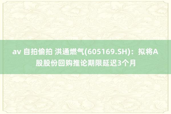 av 自拍偷拍 洪通燃气(605169.SH)：拟将A股股份回购推论期限延迟3个月