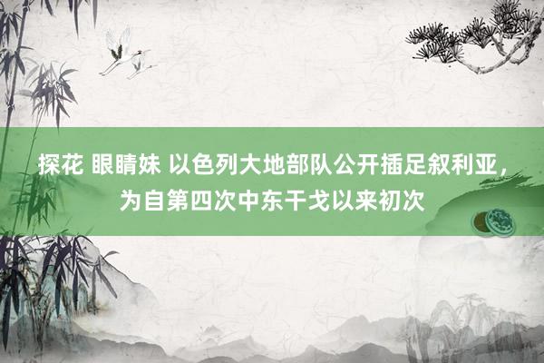 探花 眼睛妹 以色列大地部队公开插足叙利亚，为自第四次中东干戈以来初次