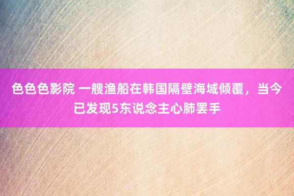 色色色影院 一艘渔船在韩国隔壁海域倾覆，当今已发现5东说念主心肺罢手