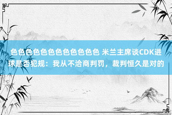 色色色色色色色色色色色色 米兰主席谈CDK进球是否犯规：我从不洽商判罚，裁判恒久是对的