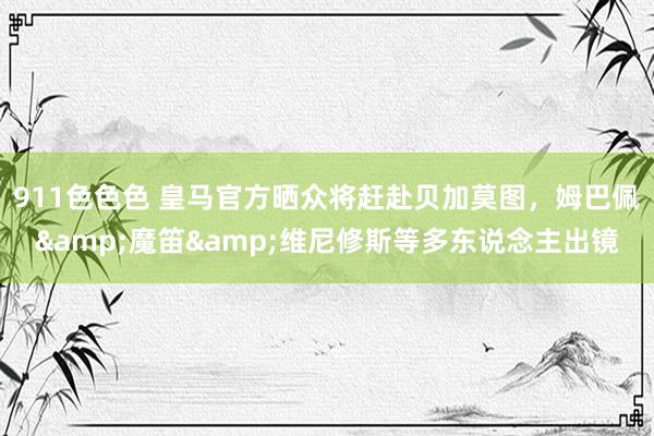 911色色色 皇马官方晒众将赶赴贝加莫图，姆巴佩&魔笛&维尼修斯等多东说念主出镜