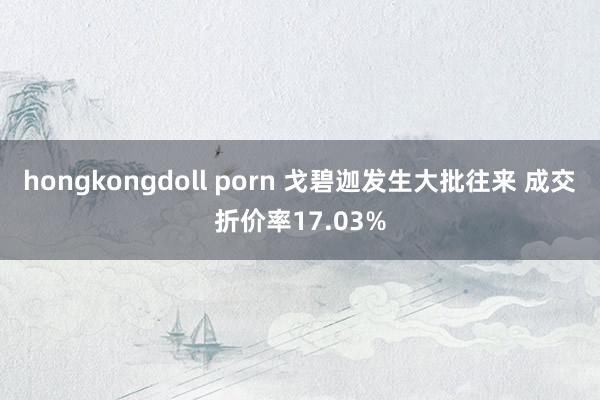 hongkongdoll porn 戈碧迦发生大批往来 成交折价率17.03%