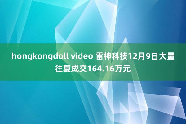 hongkongdoll video 雷神科技12月9日大量往复成交164.16万元