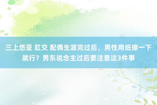 三上悠亚 肛交 配偶生涯完过后，男性用纸擦一下就行？男东说念主过后要注意这3件事
