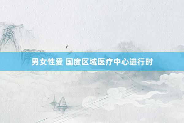 男女性爱 国度区域医疗中心进行时